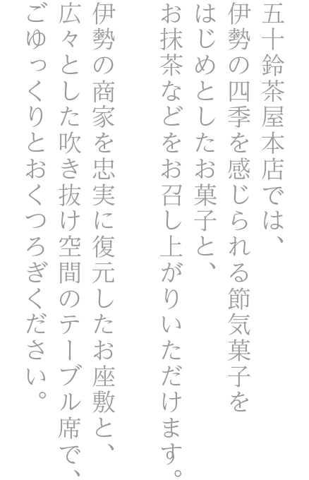 五十鈴茶屋本店では、伊勢の商家を忠実に復元した店舗内のお座敷のお席にて伊勢の四季を感じられる枯山水のお庭を眺めながら、お茶とお菓子をお楽しみいただけます。